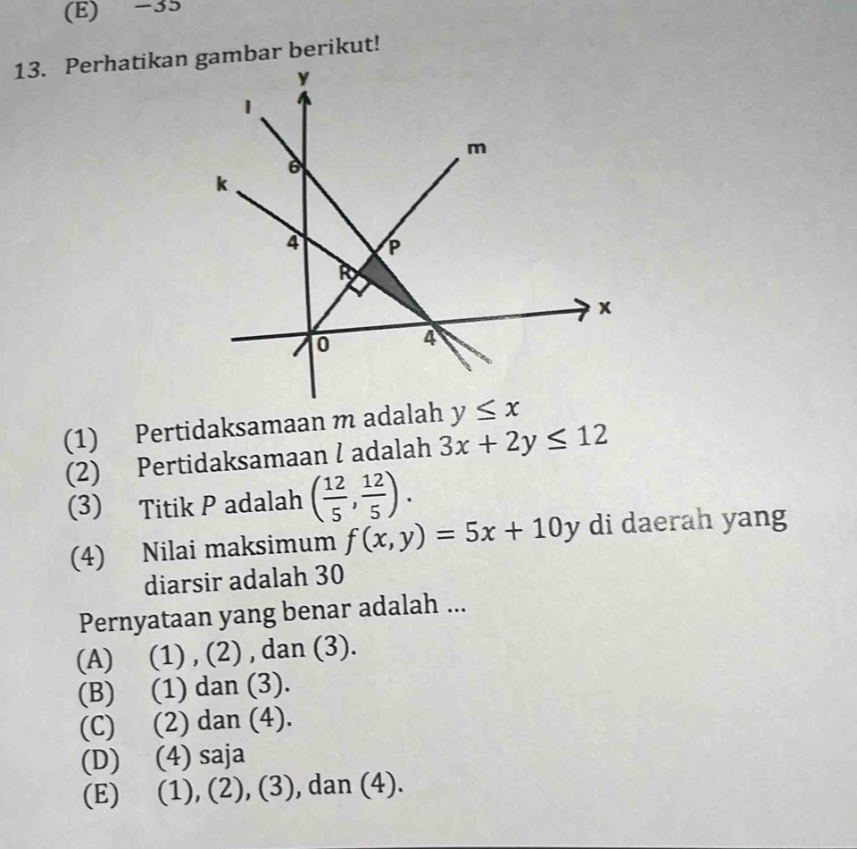 35
(1) Pertidaksamaan m adalah
(2) Pertidaksamaan l adalah 3x+2y≤ 12
(3) Titik P adalah ( 12/5 , 12/5 ).
(4) Nilai maksimum f(x,y)=5x+10y di daerah yang
diarsir adalah 30
Pernyataan yang benar adalah ...
(A) (1) , (2) , dan (3).
(B) (1) dan (3).
(C) (2) dan (4).
(D) (4) saja
(E) (1), (2), (3), dan (4).