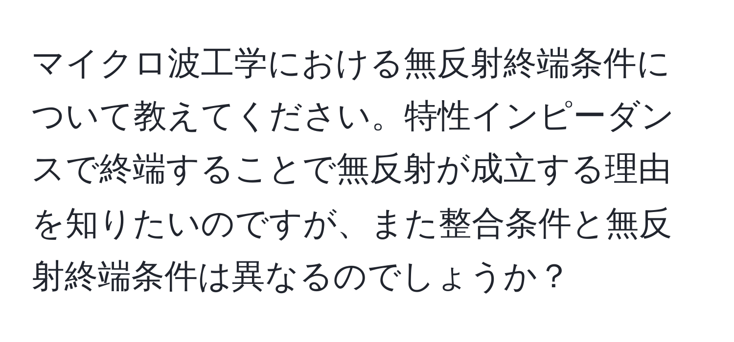 マイクロ波工学における無反射終端条件について教えてください。特性インピーダンスで終端することで無反射が成立する理由を知りたいのですが、また整合条件と無反射終端条件は異なるのでしょうか？