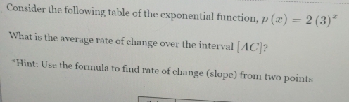 Consider the following table of the exponential function, p(x)=2(3)^x
What is the average rate of change over the interval [AC] ? 
*Hint: Use the formula to find rate of change (slope) from two points