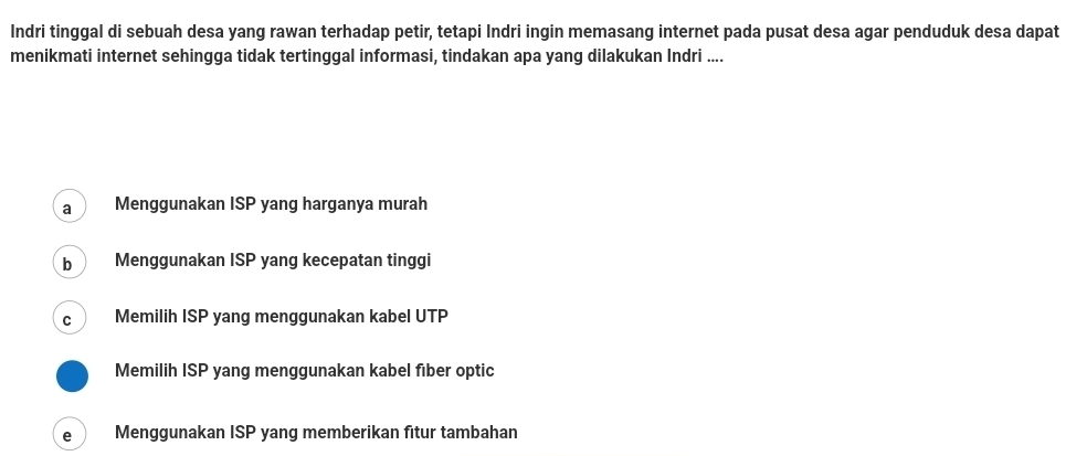 Indri tinggal di sebuah desa yang rawan terhadap petir, tetapi Indri ingin memasang internet pada pusat desa agar penduduk desa dapat
menikmati internet sehingga tidak tertinggal informasi, tindakan apa yang dilakukan Indri ....
a Menggunakan ISP yang harganya murah
b Menggunakan ISP yang kecepatan tinggi
C Memilih ISP yang menggunakan kabel UTP
Memilih ISP yang menggunakan kabel fiber optic
e Menggunakan ISP yang memberikan fitur tambahan