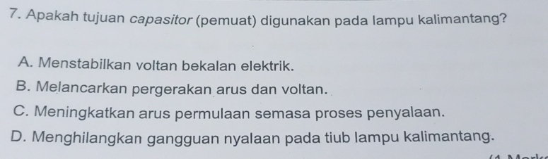 Apakah tujuan capasitor (pemuat) digunakan pada lampu kalimantang?
A. Menstabilkan voltan bekalan elektrik.
B. Melancarkan pergerakan arus dan voltan.
C. Meningkatkan arus permulaan semasa proses penyalaan.
D. Menghilangkan gangguan nyalaan pada tiub lampu kalimantang.