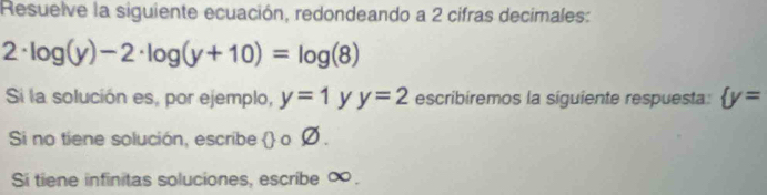 Resuelve la siguiente ecuación, redondeando a 2 cifras decimales:
2· log (y)-2· log (y+10)=log (8)
Si la solución es, por ejemplo, y=1 y y=2 escribíremos la siguiente respuesta:  y=
Si no tiene solución, escribe  o Ø . 
Si tiene infinitas soluciones, escribe ∞.