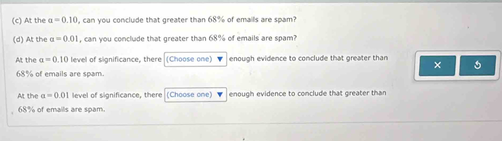 At the alpha =0.10 , can you conclude that greater than 68% of emails are spam? 
(d) At the alpha =0.01 , can you conclude that greater than 68% of emails are spam? 
At the alpha =0.10 level of significance, there (Choose one) enough evidence to conclude that greater than 
×
68% of emails are spam. 
At the alpha =0.01 level of significance, there (Choose one) enough evidence to conclude that greater than
68% of emails are spam.