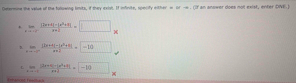 Determine the value of the following limits, if they exist. If infinite, specify either ∞ or -∞. (If an answer does not exist, enter DNE.)
a. limlimits _xto -2^- (|2x+4|-|x^3+8|)/x+2 =□
b. limlimits _xto -2^+ (|2x+4|-|x^3+8|)/x+2 =-10
c. limlimits _xto -2 (|2x+4|-|x^3+8|)/x+2 =-10
Enhanced Feedback