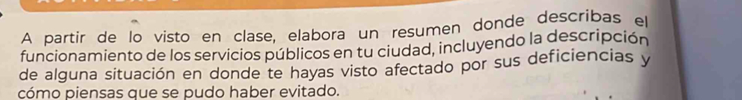 A partir de lo visto en clase, elabora un resumen donde describas el 
funcionamiento de los servicios públicos en tu ciudad, incluyendo la descripción 
de alguna situación en donde te hayas visto afectado por sus deficiencias y 
cómo piensas que se pudo haber evitado.