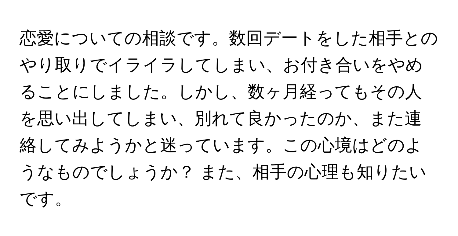 恋愛についての相談です。数回デートをした相手とのやり取りでイライラしてしまい、お付き合いをやめることにしました。しかし、数ヶ月経ってもその人を思い出してしまい、別れて良かったのか、また連絡してみようかと迷っています。この心境はどのようなものでしょうか？ また、相手の心理も知りたいです。