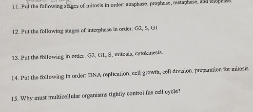 Put the following stages of mitosis in order: anaphase, prophase, metaphase, and telophase. 
12. Put the following stages of interphase in order: G2, S, G1
13. Put the following in order: G2, G1, S, mitosis, cytokinesis. 
14. Put the following in order: DNA replication, cell growth, cell division, preparation for mitosis 
15. Why must multicellular organisms tightly control the cell cycle?