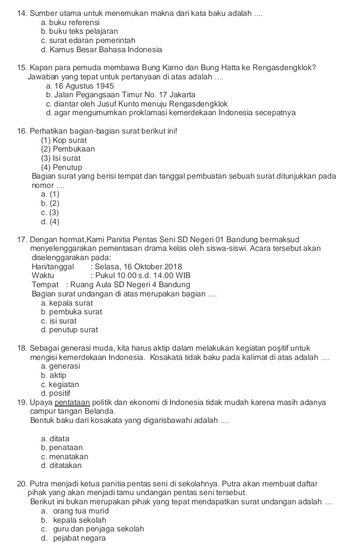 Sumber utama untuk menemukan makna dari kata baku adalah ....
a. buku referensi
b. buku teks pelajaran
c. surat edaran pemerintah
d. Kamus Besar Bahasa Indonesia
15. Kapan para pemuda membawa Bung Karno dan Bung Hatta ke Rengasdengklok?
Jawaban yang tepat untuk pertanyaan di atas adalah ....
a. 16 Agustus 1945
b. Jalan Pegangsaan Timur No. 17 Jakarta
c. diantar oleh Jusuf Kunto menuju Rengasdengklok
d. agar mengumumkan proklamasi kemerdekaan Indonesia secepatnya
16. Perhatikan bagian-bagian surat berikut ini!
(1) Kop surat
(2) Pembukaan
(3) Isi surat
(4) Penutup
Bagian surat yang berisi tempat dan tanggal pembuatan sebuah surat ditunjukkan pada
nomor ....
a. (1)
b. (2)
c. (3)
d. (4)
17. Dengan hormat,Kami Panitia Pentas Seni SD Negeri 01 Bandung bermaksud
menyelenggarakan pementasan drama kelas oleh siswa-siswi. Acara tersebut akan
diselenggarakan pada:
Hari/tanggal : Selasa, 16 Oktober 2018
Waktu : Pukul 10.00 s.d. 14.00 WIB
Tempat : Ruang Aula SD Negeri 4 Bandung
Bagian surat undangan di atas merupakan bagian ....
a. kepala surat
b. pembuka surat
c. isi surat
d. penutup surat
18. Sebagai generasi muda, kita harus aktip dalam melakukan kegiatan poşitif untuk
mengisi kemerdekaan Indonesia. Kosakata tidak baku pada kalimat di atas adalah ....
a. generasi
b. aktip
c. kegiatan
d. positif
19. Upaya pentataan politik dan ekonomi di Indonesia tidak mudah karena masih adanya
campur tangan Belanda.
Bentuk baku dari kosakata yang digarisbawahi adalah ....
a. ditata
b. penataan
c. menatakan
d. ditatakan
20. Putra menjadi ketua panitia pentas seni di sekolahnya. Putra akan membuat daftar
pihak yang akan menjadi tamu undangan pentas seni tersebut.
Berikut ini bukan merupakan pihak yang tepat mendapatkan surat undangan adalah ....
a. orang tua murid
b. kepala sekolah
c. guru dan penjaga sekolah
d. pejabat negara