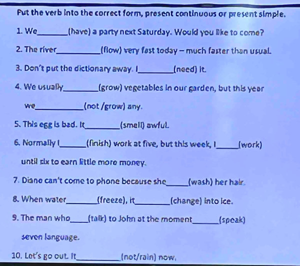 Fut the verb into the correct form, present continuous or present simple. 
1. Wa_ (have) a party next Saturday. Would you like to come? 
2. The river_ (flow) very fast today - much faster than usual 
3. Don't put the dictionary away. I_ (need) it. 
4. We usually_ (grow) vegetables in our garden, but this year 
we_ (not /grow) any. 
5. This egg is bad. It_ (smell) awfuL 
6. Normally I_ (finish) work at five, but this week, I_ (work) 
until six to earn Ettle more money. 
7. Diane can't come to phone because she _(wash) her hair 
8. When water _(freeze), i_ (change) into ice. 
9. The man who _(talk) to John at the moment_ (speak) 
sevon language. 
10. Let's go out. It_ (not/rain) now.