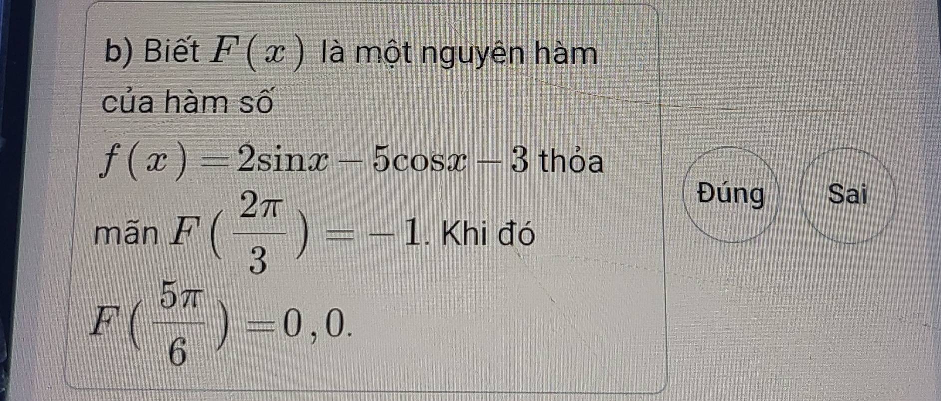 Biết F(x) là một nguyên hàm 
của hàm số
f(x)=2sin x-5cos x-3 thỏa 
Đúng Sai 
mãn F( 2π /3 )=-1. Khi đó
F( 5π /6 )=0,0.