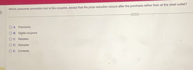 Which consumer promotion tool is like coupons, except that the price reduction occurs after the purchase rather than at the retail outlet?
A. Premiums
B. Digital coupons
C. Rebates
D. Samples
E. Contests