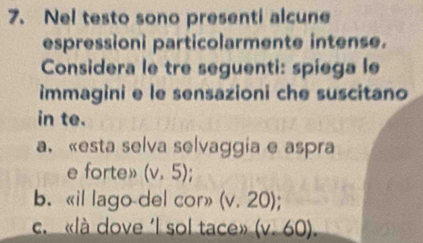 Nel testo sono presenti alcune
espressioni particolarmente intense.
Considera le tre seguenti: spiega le
immagini e le sensazioni che suscitano
in te.
a. «esta selva selvaggia e aspra
e forte» (v,5);
b. «il lago-del cor» (v.20);
c. «là dove 'l sol tace» (v· 60).