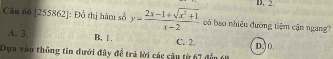 D. 2.
Câu 66 [255862]: Đồ thị hàm số y= (2x-1+sqrt(x^2+1))/x-2  có bao nhiêu đường tiệm cận ngang?
A. 3. B. 1. C. 2.
D.) 0.
Dựa vào thông tin dưới đây để trả lời các câu từ 67 đến 60