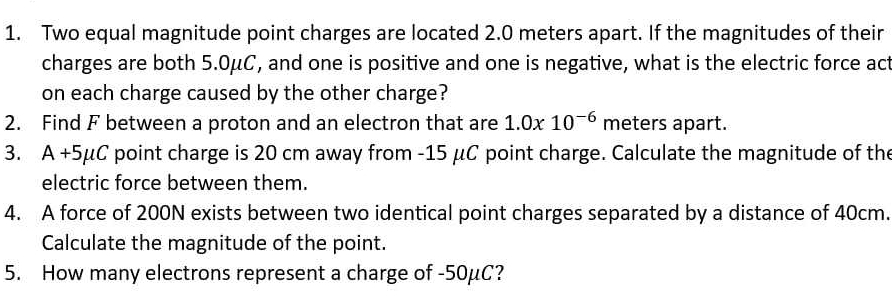 Two equal magnitude point charges are located 2.0 meters apart. If the magnitudes of their 
charges are both 5.0μC, and one is positive and one is negative, what is the electric force act 
on each charge caused by the other charge? 
2. Find F between a proton and an electron that are 1.0x10^(-6) meters apart. 
3. A+5mu C point charge is 20 cm away from -15 μC point charge. Calculate the magnitude of the 
electric force between them. 
4. A force of 200N exists between two identical point charges separated by a distance of 40cm. 
Calculate the magnitude of the point. 
5. How many electrons represent a charge of -50μC?