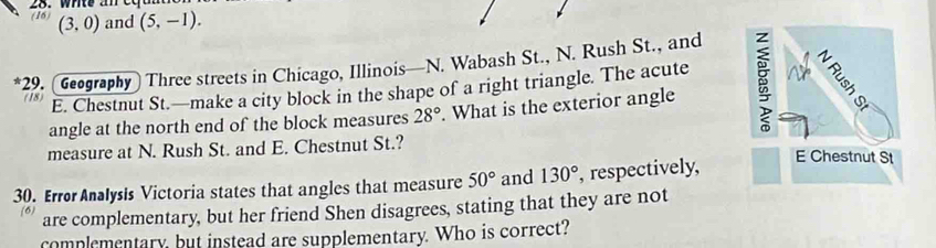 (16) 28.wnte an cc a
(3,0) and (5,-1). 
29. (Geography) Three streets in Chicago, Illinois—N. Wabash St., N. Rush St., and 
(18) 
E. Chestnut St.—make a city block in the shape of a right triangle. The acute 
angle at the north end of the block measures 28°. What is the exterior angle 
measure at N. Rush St. and E. Chestnut St.? 
30. Error Analysis Victoria states that angles that measure 50° and 130° , respectively, 
(6) are complementary, but her friend Shen disagrees, stating that they are not 
complementary, but instead are supplementary. Who is correct?