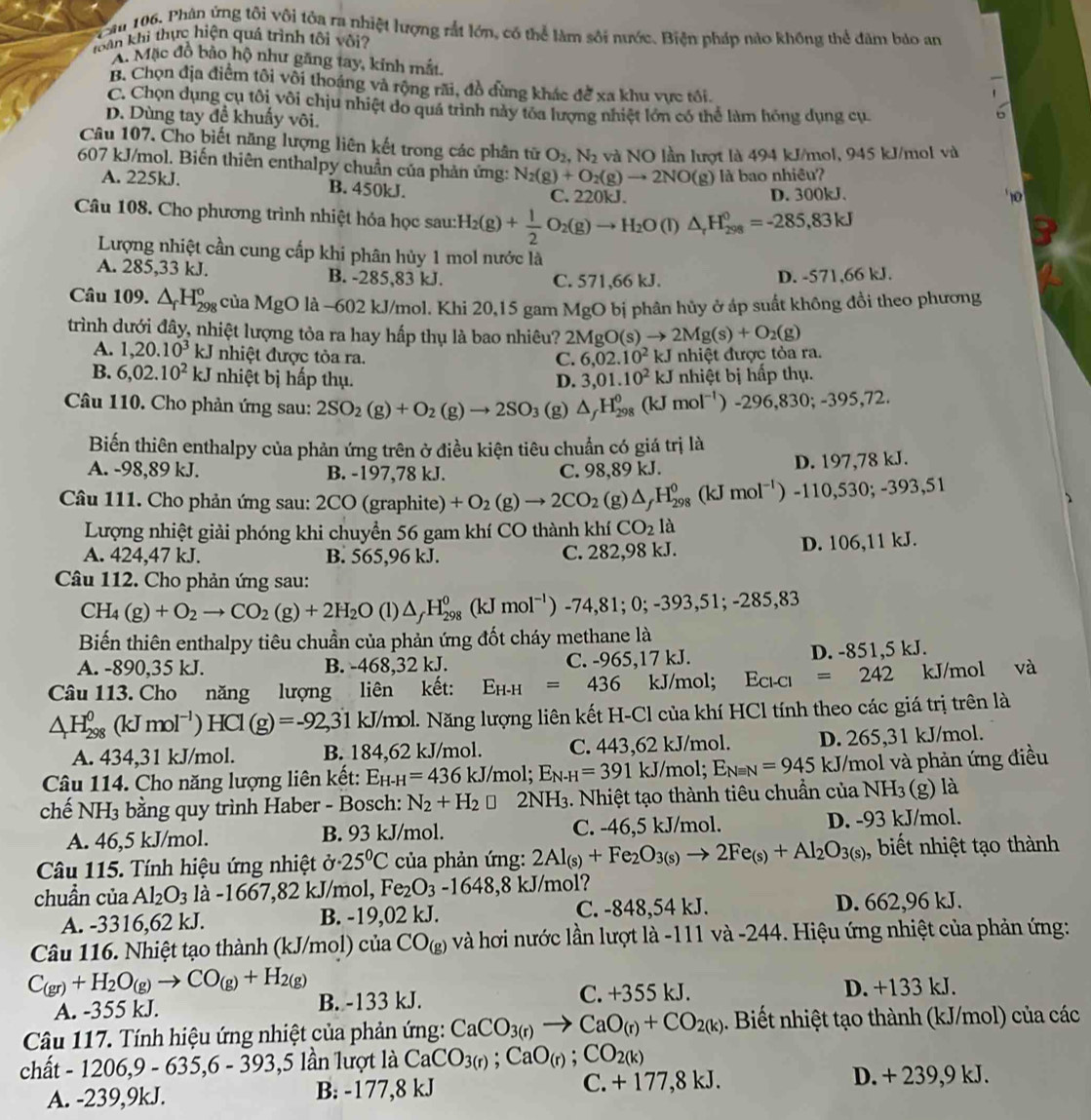 Cau 106. Phân ứng tôi vôi tôa ra nhiệt lượng rắt lớn, có thể làm sôi nước. Biện pháp nào không thể đâm bảo an
khoàn khi thực hiện quả trình tôi vôi?
A. Mặc đồ bảo hộ như găng tay, kinh mắt.
B. Chọn địa điểm tôi vôi thoáng và rộng rãi, đồ đùng khác để xa khu vực tối.
C. Chọn dụng cụ tôi vôi chịu nhiệt do quá trình này tóa lượng nhiệt lớn có thể làm hóng dụng cụ
D. Dùng tay để khuẩy vôi.
Câu 107. Cho biết năng lượng liên kết trong các phân tử O_2,N_2 và NO lần lượt là 494 kJ/mol, 945 kJ/mol và
607 kJ/mol. Biến thiên enthalpy chuẩn của phản ứng: N_2(g)+O_2(g)to 2NO(g) là bao nhiêu?
A. 225kJ. B. 450kJ.
C. 220kJ. D. 300kJ.
Câu 108. Cho phương trình nhiệt hóa học sau: H_2(g)+ 1/2 O_2(g)to H_2O(l)△ _rH_(298)^0=-285,83kJ
Lượng nhiệt cần cung cấp khi phân hủy 1 mol nước là
A. 285,33 kJ. B. -285,83 kJ. C. 571,66 kJ.
D. -571,66 kJ.
Câu 109. △ _fH_(298)^o của MgO là -602 kJ/mol. Khi 20,15 gam MgO bị phân hủy ở áp suất không đồi theo phương
trình dưới đây, nhiệt lượng tỏa ra hay hấp thụ là bao nhiêu? 2MgO(s)to 2Mg(s)+O_2(g)
A. 1,20.10^3kJ nhiệt được tòa ra. _ C
C. 6,02.10^2 :J nhiệt được tỏa ra.
B. 6,02.10^2kJ nhiệt bị hấp thụ. D. 3,01.10^2kJ
Câu 110. Cho phản ứng sau: 2SO_2(g)+O_2(g)to 2SO_3 (g) △ _fH_(298)^0(kJmol^(-1))-296,830;-395,72. nhiệt bị hấp thụ.
Biến thiên enthalpy của phản ứng trên ở điều kiện tiêu chuẩn có giá trị là
A. -98,89 kJ. B. -197,78 kJ. C. 98,89 kJ. D. 197,78 kJ.
Câu 111. Cho phản ứng sau: 2CO (graphite) +O_2(g)to 2CO_2 ( g) △ _fH_(298)^0(kJmol^(-1)) -110,530;-393,51
Lượng nhiệt giải phóng khi chuyển 56 gam khí CO thành khí CO_2 là
A. 424,47 kJ. B. 565,96 kJ. C. 282,98 kJ.
D. 106,11 kJ.
Câu 112. Cho phản ứng sau:
CH_4(g)+O_2to CO_2(g)+2H_2O(l)△ _fH_(298)^0(kJmol^(-1))-74,81;0;-393,51;-285,83
Biến thiên enthalpy tiêu chuẩn của phản ứng đốt cháy methane là
A. -890,35 kJ. B. -468,32 kJ. C. -965,17 kJ. D. -851,5 kJ.
Câu 113. Cho năng lượng liên kết: E_H-H=436 kJ/mol; E_Cl-Cl=242 kJ/mol và
△ H_(298)^0(kJmol^(-1))HCl(g)=-92, 31 kJ/mol. Năng lượng liên kết H-Cl của khí HCl tính theo các giá trị trên là
A. 434,31 kJ/mol. B. 184,62 kJ/mol. C. 443,62 kJ/mol. D. 265,31 kJ/mol.
Câu 114. Cho năng lượng liên kết: E_H-H=436kJ/mol;E_N-H=391kJ/mol;E_Nequiv N=945 kJ/mol và phản ứng điều
chế NH3 bằng quy trình Haber - Bosch: N_2+H_2□ 2NH3. Nhiệt tạo thành tiêu chuẩn của NH₃ (g) là
A. 46,5 kJ/mol. B. 93 kJ/mol. C. -46,5 kJ/mol. D. -93 kJ/mol.
Câu 115. Tính hiệu ứng nhiệt ở 25°C của phản ứng: 2Al_(s)+Fe_2O_3(s)to 2Fe_(s)+Al_2O_3(s) , biết nhiệt tạo thành
chuẩn của Al_2O_3 là -1667,82 kJ/mol, Fe_2O_3-1648,8 kJ/mol?
A. -3316,62 kJ. B. -19,02 kJ. C. -848,54 kJ. D. 662,96 kJ.
Câu 116. Nhiệt tạo thành (kJ/mol) của CO_(g) và hơi nước lần lượt là -111 và -244. Hiệu ứng nhiệt của phản ứng:
C_(gr)+H_2O_(g)to CO_(g)+H_2(g)
A. -355 kJ. B. -133 kJ. C. +355 kJ. D. +133 kJ.
Câu 117. Tính hiệu ứng nhiệt của phản ứng: CaCO_3(r)to CaO_(r)+CO_2(k) 1. Biết nhiệt tạo thành (kJ/mol) của các
chất - 1206,9 - 635,6 - 393,5 lần lượt là CaCO_3(r);CaO_(r);CO_2(k)
A. -239,9kJ. B: -177,8 kJ C. + 177,8 kJ.
D. + 239,9 kJ.