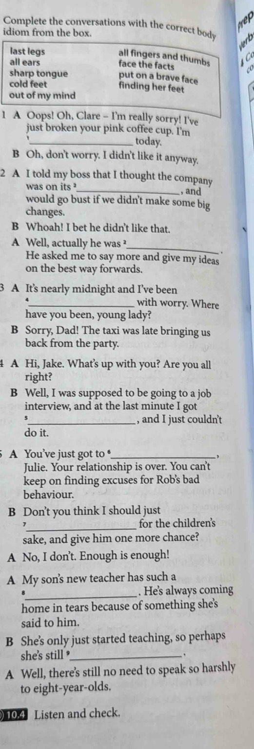 Complete the conversations with the correct body
idiom from the box.
last legs
lerb
all fingers and thumbs C 
all ears face the facts co
sharp tongue put on a brave face
cold feet
finding her feet
out of my mind
1 A Oops! Oh, Clare - I'm really sorry! I've
just broken your pink coffee cup. I'm
_today.
B Oh, don't worry. I didn't like it anyway.
2 A I told my boss that I thought the company
was on its _, and
would go bust if we didn't make some big
changes.
B Whoah! I bet he didn't like that.
_
A Well, actually he was ²
.
He asked me to say more and give my ideas
on the best way forwards.
3 A It’s nearly midnight and I’ve been
_with worry. Where
have you been, young lady?
B Sorry, Dad! The taxi was late bringing us
back from the party.
4 A Hi, Jake. What's up with you? Are you all
right?
B Well, I was supposed to be going to a job
interview, and at the last minute I got
_, and I just couldn’t
do it.
A You’ve just got to _
,
Julie. Your relationship is over. You can’t
keep on finding excuses for Rob’s bad
behaviour.
B Don’t you think I should just
_
7 for the children's
sake, and give him one more chance?
A No, I don't. Enough is enough!
A My son's new teacher has such a
_
. He’s always coming
home in tears because of something she's
said to him.
B She’'s only just started teaching, so perhaps
she's still ?_
A Well, there's still no need to speak so harshly
to eight-year-olds.
) 10.4 Listen and check.