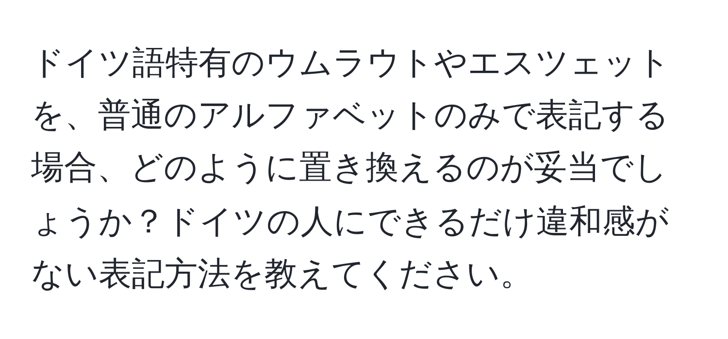 ドイツ語特有のウムラウトやエスツェットを、普通のアルファベットのみで表記する場合、どのように置き換えるのが妥当でしょうか？ドイツの人にできるだけ違和感がない表記方法を教えてください。