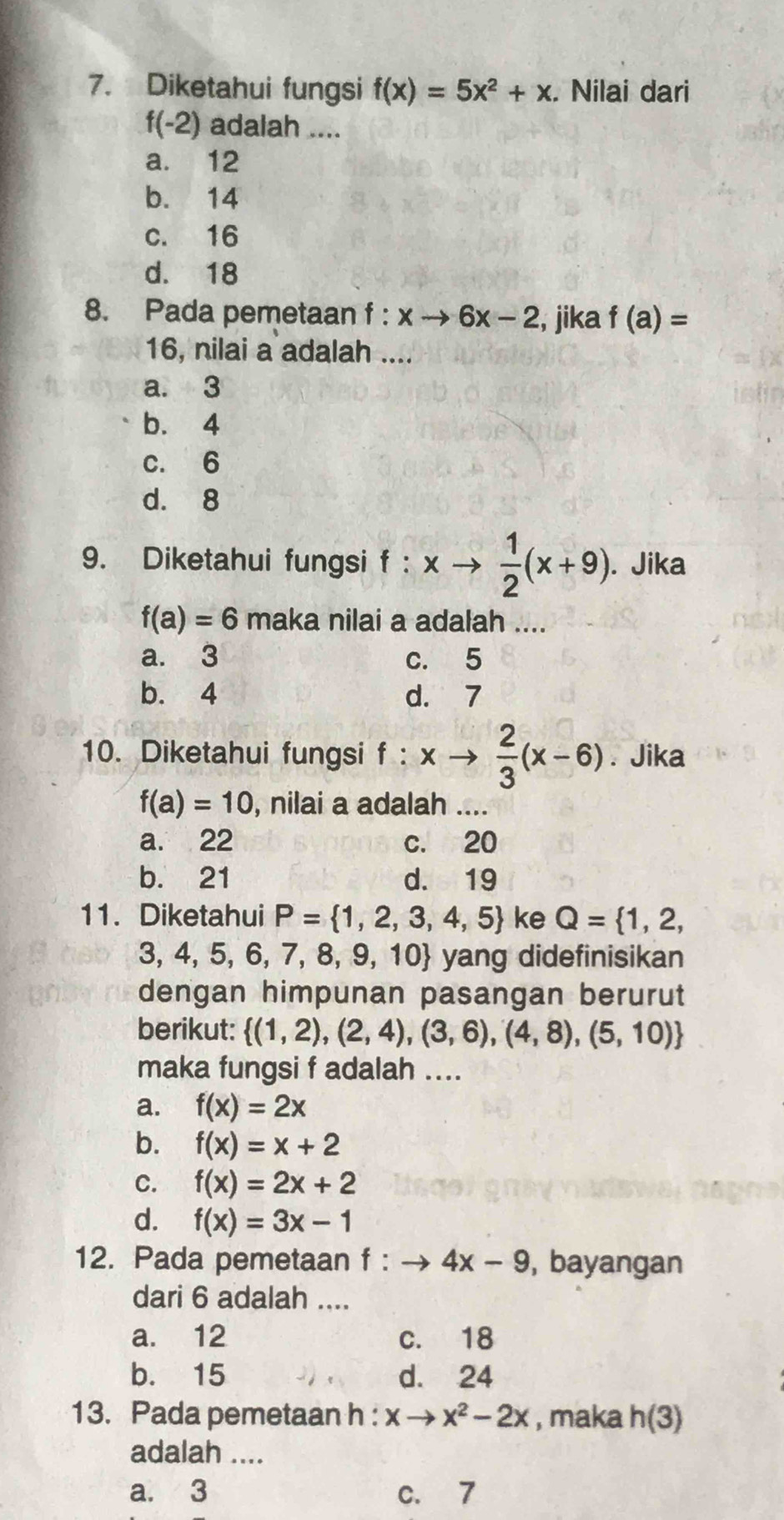 Diketahui fungsi f(x)=5x^2+x. Nilai dari
f(-2) adalah ....
a. 12
b. 14
c. 16
d. 18
8. Pada pemetaan f:xto 6x-2 , jika f(a)=
16, nilai a adalah ....
a. 3
b. 4
c. 6
d. 8
9. Diketahui fungsi f : xto  1/2 (x+9). Jika
f(a)=6 maka nilai a adalah ....
a. 3 c. 5
b. 4 d. 7
10. Diketahui fungsi f : xto  2/3 (x-6). Jika
f(a)=10 , nilai a adalah ....
a. 22 c. 20
b. 21 d. 19
11. Diketahui P= 1,2,3,4,5 ke Q= 1,2,
3, 4, 5, 6, 7, 8, 9, 10 yang didefinisikan
dengan himpunan pasangan berurut
berikut:  (1,2),(2,4),(3,6),(4,8),(5,10)
maka fungsi f adalah ....
a. f(x)=2x
b. f(x)=x+2
C. f(x)=2x+2
d. f(x)=3x-1
12. Pada pemetaan f:to 4x-9 , bayangan
dari 6 adalah ....
a. 12 c. 18
b. 15 d. 24
13. Pada pemetaan h : xto x^2-2x , maka h(3)
adalah ....
a. 3 c. 7