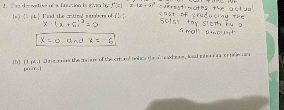 The derivative of a function is given by f'(x)=x· (x+6)^3
(a) (1 pt.) Find the critical numbers of f(x). 
(b) (1 pt.) Determine the nature of the critical points (local maximum, local minimum, or inflection 
point.)