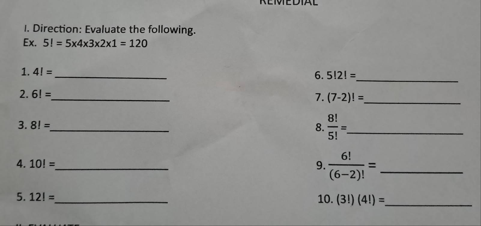 REMEDIAL 
I. Direction: Evaluate the following. 
Ex. 5!=5* 4* 3* 2* 1=120
1. 4!= _ 
6. 5!2!=
_ 
2. 6!= _ 
7. (7-2)!= _ 
3. 8!= _ 8.  8!/5! = _ 
4. 10!= _ 9.  6!/(6-2)! = _ 
5. 12!= _ 10. (3!)(4!)= _