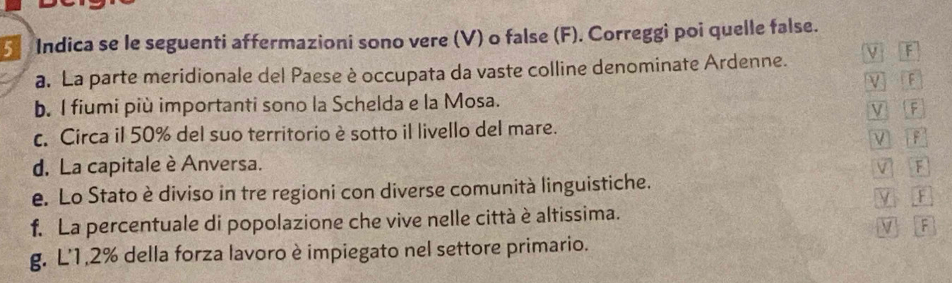 Indica se le seguenti affermazioni sono vere (V) o false (F). Correggi poi quelle false. 
a. La parte meridionale del Paese è occupata da vaste colline denominate Ardenne. 
V F 
V F 
b. I fiumi più importanti sono la Schelda e la Mosa. 
V F 
c. Circa il 50% del suo territorio è sotto il livello del mare. 
V 
d. La capitale è Anversa. V F 
e. Lo Stato è diviso in tre regioni con diverse comunità linguistiche. 
y F 
f. La percentuale di popolazione che vive nelle città è altissima. 
V F 
g. L' 1, 2% della forza lavoro è impiegato nel settore primario.