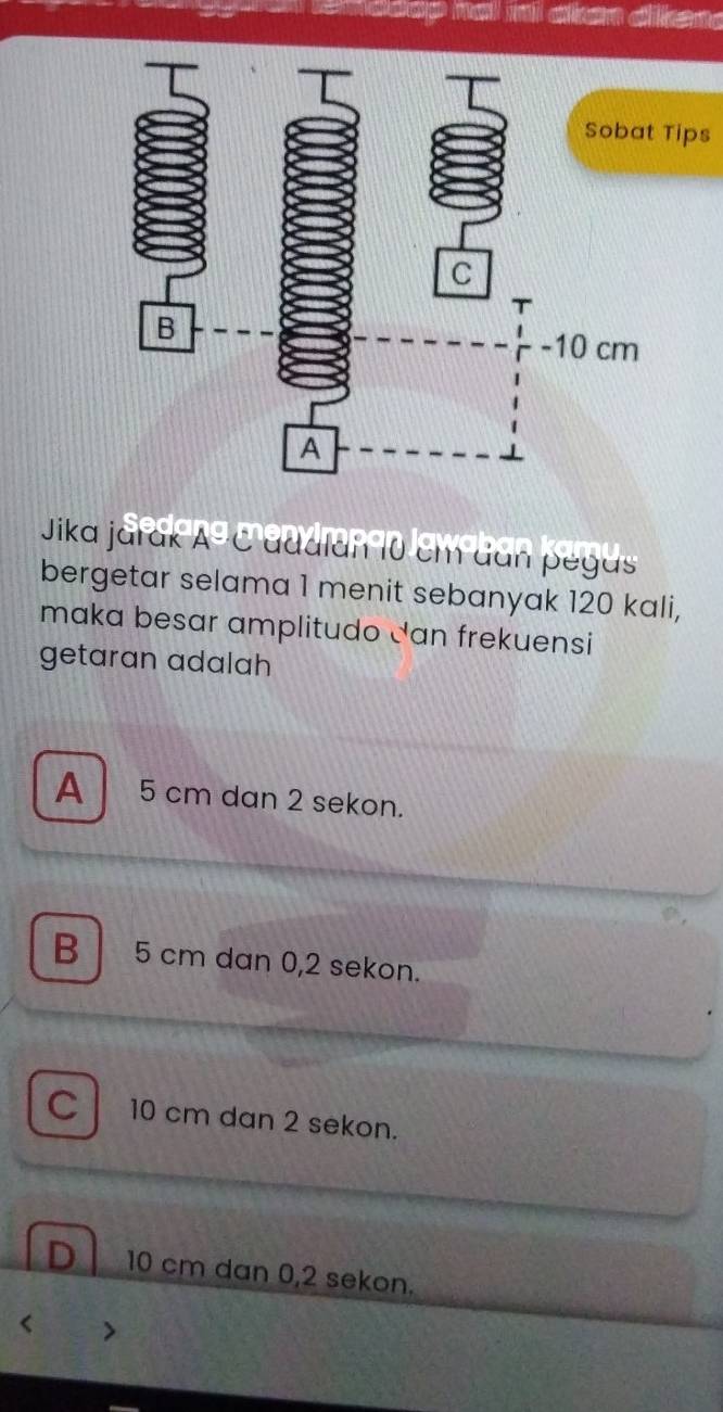 ips
Sedo
Jika jarak A^(odot) C adalan 10 cm dan pegas
bergetar selama 1 menit sebanyak 120 kali,
maka besar amplitudo Jan frekuensi
getaran adalah
A 5 cm dan 2 sekon.
B 5 cm dan 0,2 sekon.
C 10 cm dan 2 sekon.
D 10 cm dan 0,2 sekon.