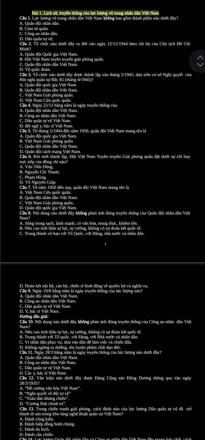 Lịch sử, truyền thống của lực lượng vũ trang nhân dân Việt Nam
Câu 1. Lực lượng vũ trang nhân dân Việt Nam không bao gồm thành phần nào dưới đây?
A. Quân đội nhân dân.
B. Cảm tử quân.
C. Công an nhân dân.
D. Dân quân tự vệ.
Câu 2. Tổ chức nào dưới đây ra đời vào ngày 22/12/1944 theo chi thị của Chủ tịch Hồ Chí
Minh?
A. Quân đội Quốc gia Việt Nam.
B. Đội Việt Nam tuyên truyền giải phóng quân.
C. Quân đội nhân dân Việt Nam,
D. Vệ quốc đoàn.
Câu 3. Tố chức nào dưới đây được thành lập vào tháng 5/1945, dựa trên cơ sở Nghị quyết của
Hội nghị quân sự Bắc Kì (tháng 4/1945)?
A. Quân đội quốc gia Việt Nam.
B. Quân đội nhân dân Việt Nam.
C. Việt Nam Giải phóng quân.
D. Việt Nam Cứu quốc quân.
Câu 4. Ngày 22/12 hãng năm là ngày truyền thống của
A. Quân đội nhân dân Việt Nam.
B. Công an nhân dân Việt Nam.
C. Dân quân tự vệ Việt Nam.
D. đội ngũ y, bác sĩ Việt Nam.
Câu 5. Từ tháng 5/1964 đến năm 1950, quân đội Việt Nam mang tên là
A. Quân đội quốc gia Việt Nam.
B. Việt Nam Giải phóng quân.
C. Quân đội nhân dân Việt Nam.
D. Quân đội cách mạng Việt Nam.
Câu 6. Khi mới thành lập, Đội Việt Nam Tuyên truyền Giải phóng quân đặt dưới sự chỉ huy
trực tiếp của đồng chí nào?
A. Văn Tiến Dũng.
B. Nguyễn Chí Thanh.
C. Phạm Hùng
D. Võ Nguyên Giáp.
Câu 7. Từ năm 1950 đến nay, quân đội Việt Nam mang tên là
A. Việt Nam Cứu quốc quân.
B. Quân đội nhân dân Việt Nam.
C. Việt Nam Giải phóng quân.
D. Quân đội quốc gia Việt Nam.
Câu 8. Nội dung nào dưới đây không phản ánh đúng truyền thống của Quân đội nhân dân Việt
Nam?
A. Sống trong sạch, lành mạnh, có văn hóa, trung thực, khiêm tốn.
B. Nêu cao tinh thần tự lực, tự cường, không có sự đoàn kết quốc tế.
C. Trung thành vô hạn với Tố Quốc, với Đảng, nhà nước và nhân dân.
D. Đoàn kết nội bộ, cán bộ, chiến sĩ bình đẳng về quyền lợi và nghĩa vụ.
Câu 9. Ngày 19/8 hãng năm là ngày truyền thống của lực lượng nào?
A. Quân đội nhân dân Việt Nam,
B. Công an nhân dân Việt Nam,
C. Dân quân tự vệ Việt Nam.
D. Y, bác sĩ Việt Nam.
Hướng dẫn giải:
Câu 10. Nội dung nào dưới đây không phản ánh đúng truyền thống của Công an nhân dân Việt
Nam?
A. Nêu cao tinh thần tự lực, tự cường, không có sự đoàn kết quốc tế.
B. Trung thành với Tố quốc, với Đảng, với Nhà nước và nhân dân.
C. Vì nhân dân phục vụ, dựa vào dân đế làm việc và chiến đấu.
D. Không ngừng tu dưỡng, rèn luyện phẩm chất đạo đức.
Câu 11. Ngày 28/3 hãng năm là ngày truyền thống của lực lượng nào dưới đây?
A. Quân đội nhân dân Việt Nam.
B. Công an nhân dân Việt Nam.
C. Dân quân tự vệ Việt Nam.
D. Các y, bác sĩ Việt Nam.
Câu 12. Văn kiện nào dưới đây được Đảng Cộng sản Đông Dương thông qua vào ngày
28/3/1935?
A. “Đề cương văn hóa Việt Nam”.
B. “Nghị quyết về đội tự vệ”
C. “Toàn dân kháng chiến”.
D. “Cương lĩnh chính trị”.
Câu 13. Trong chiến tranh giải phóng, cách đánh nào của lực lượng Dân quân tự vệ đã trở
thành di sản trong kho tàng nghệ thuật quân sự Việt Nam?
A. Đánh công kiên.
B. Đánh hiệp đồng binh chủng.
C. Đánh du kích.
D. Đánh cận chiến,