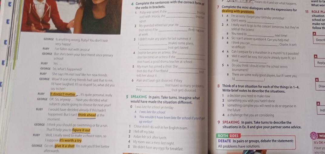 Complete the sentences with the correct form o
means do it and see what happens. What wo
the verbs in brackets.
7 Complete the mini-dialogues with the expressions for 11 ROLE PL
dealing with problems.
1 Ruby was upset. If she _(not fs 1 A I'm so sorry I forgot your birthday yesterday! school or
E out) with Jessica, she _(not be _situation
upset
s Don't worry. make not
2 A I really want to go to the concert tornorrow, but they've
2 My grandad retired last year. He _follow th
sold all the tickets!
(not retire) if he _(feel) happiu B You need to _next time!
at work
3 A Sir, I can't answer question 4. Can you help me? Descril
GEONGE Is anything wrong, Ruby? You don't look 3 I didn't make any plans for last summer. If (make) some plans. B I think you can  Charlie. It isn't
so difficult!
【 very happy! __(not get) bared 4 A Can I prepare for a marathon in a month? Is it possible?
GEoRGe But she's been your best friend since primary 4 Sophie became an actress. She
BUMY  I've fallen out with Jessica! _B Well it won't be easy, but you're already quite fit, so I
school! (not become) an actress if she
think
Reply
E RUBY Yes (rot have) a good drama teacher at school 5 A Do you think I should enter the school tennis
GEORGE. So, what's happened? 5 My mum has joined a choir. She tournament?
net
(not do) that if her friend _B There are some really good players, but if I were you,
RUBY She says I'm not cool like her new friends. tell) her about it.
GEoRGE Wow! If one of my friends had said that to me, 6 Alan and Sarah got divorced. If they
_
I'd
I'd have laughed. It's so stupid! So, what did you _(not have) so many problems 8 Think of a true situation for each of the things in 1-4. Disa
say to her? they_ (not get) divarced. Write brief notes to describe the situations.
1 a decision you need to make now 
RUBY It doesn't matter ... . It's quite personal, really 5 SPEAKING In pairs. Take turns. Imagine what 2 something you wish you hadn't done
GrORGE OK. So, anyway ... .. Have you decided what would have made the situation different. 3 something complex you will need to do or organise in
subjects you're going to choose for next year? ● I was late for school yesterday.
RUBY I would have decided already if this hadn't A I was late for school. the future Ind
happened. But I can't think ahead at the s You wouldn't have been late for school if you'd go 4 a challenge that you are considering
moment. up earlier! 9 SPEAKING In pairs. Take turns to describe the
GEORGE I think you should go swimming or for a run. 1 Chloe didn't do well in her English exam. situations in Ex. 8 and give your partner some advice.
That'll help you to figure it out 2 I fell off my bike. a  we
3 Aidan felt sick after lunch BOTH SIDES
RUBY Well, I really need to make a choice soon, so 4 My room was a mess last night.
I suppose it's worth a try. DEBATE In pairs or groups, debate the statement: It's OK r
crondr Go on, give it a shot! I'm sure you'll feel better 5 We didn't have any eggs for breakfast. All problems have solutions.
Have yo
afterwards you co