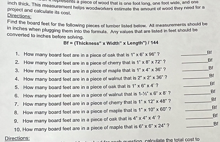 represents a piece of wood that is one foot long, one foot wide, and one
inch thick. This measurement helps woodworkers estimate the amount of wood they need for a 
project and calculate its cost. 
Directions: 
Find the board feet for the following pieces of lumber listed below. All measurements should be 
in inches when plugging them into the formula. Any values that are listed in feet should be 
converted to inches before solving.
Bf= (Thickness'' x Width' x Length') / 144
1. How many board feet are in a piece of oak that is 1''* 6''* 96'' ?_ 
Bf 
2. How many board feet are in a piece of cherry that is 1°* 8''* 72'' ?_ 
Bf 
3. How many board feet are in a piece of maple that is 1''* 4''* 36'' ?_ 
Bf 
4. How many board feet are in a piece of walnut that is 2''* 2''* 36'' ?_ 
Bf 
5. How many board feet are in a piece of oak that is 1''* 6''* 4' ? 
_ 
Bf 
6. How many board feet are in a piece of walnut that is 1-^1/_2'* 8* 6^n* 8' ?_ 
Bf 
7. How many board feet are in a piece of cherry that is 1''* 12''* 48'' ?_ 
Bf 
8. How many board feet are in a piece of maple that is 1''* 10''* 60'' ?_ 
Bf 
9. How many board feet are in a piece of oak that is 4''* 4''* 4' ? 
_ 
Bf 
10. How many board feet are in a piece of maple that is 6''* 6''* 24'' ?_ 
Bf 
Directions: 
question, calculate the total cost to