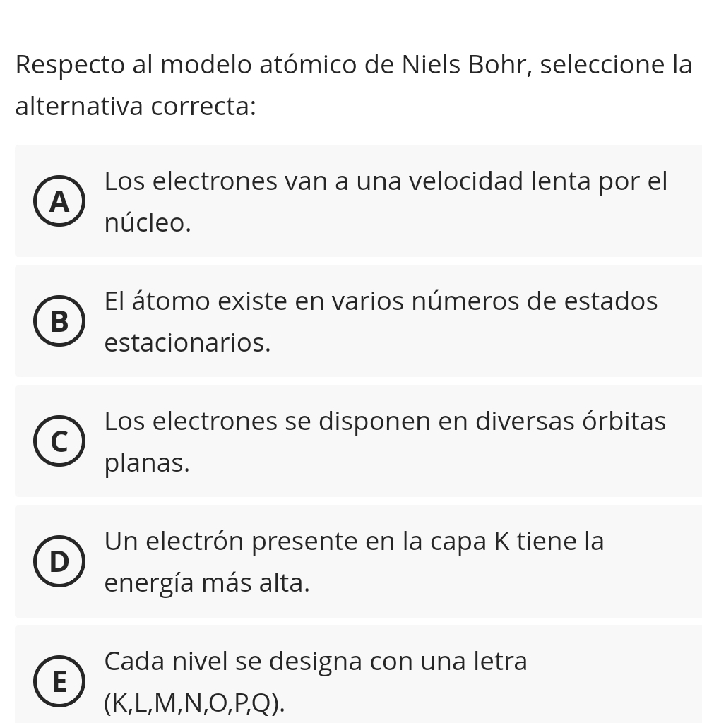 Respecto al modelo atómico de Niels Bohr, seleccione la
alternativa correcta:
Los electrones van a una velocidad lenta por el
A
núcleo.
El átomo existe en varios números de estados
B
estacionarios.
Los electrones se disponen en diversas órbitas
C
planas.
Un electrón presente en la capa K tiene la
D
energía más alta.
Cada nivel se designa con una letra
E
(K, L, M, N, O, P, Q).