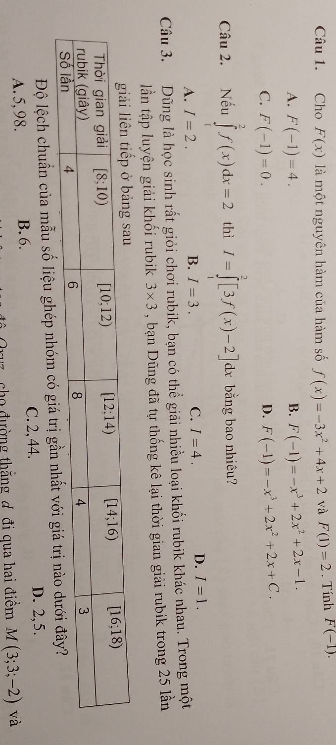 Cho F(x) là một nguyên hàm của hàm số f(x)=-3x^2+4x+2 và F(1)=2. Tính F(-1).
A. F(-1)=4. B. F(-1)=-x^3+2x^2+2x-1.
C. F(-1)=0.
D. F(-1)=-x^3+2x^2+2x+C.
Câu 2. Nếu ∈tlimits _0^2f(x)dx=2 thì I=∈tlimits _0^2[3f(x)-2]dx bằng bao nhiêu?
A. I=2. B. I=3. C. I=4.
D. I=1.
Câu 3. Dũng là học sinh rất giỏi chơi rubik, bạn có thể giải nhiều loại khối rubik khác nhau. Trong một
n tập luyện giải khối rubik 3* 3 , bạn Dũng đã tự thống kê lại thời gian giải rubik trong 25 lần
Độ lệch chuẩn của mẫu số liệu ghép nhóm có giá trị gần
C. 2, 44.
B. 6. D. 2,5.
A. 5,98. và
* ô   Oryz, cho đường thắng đ đi qua hai điểm M(3;3;-2)