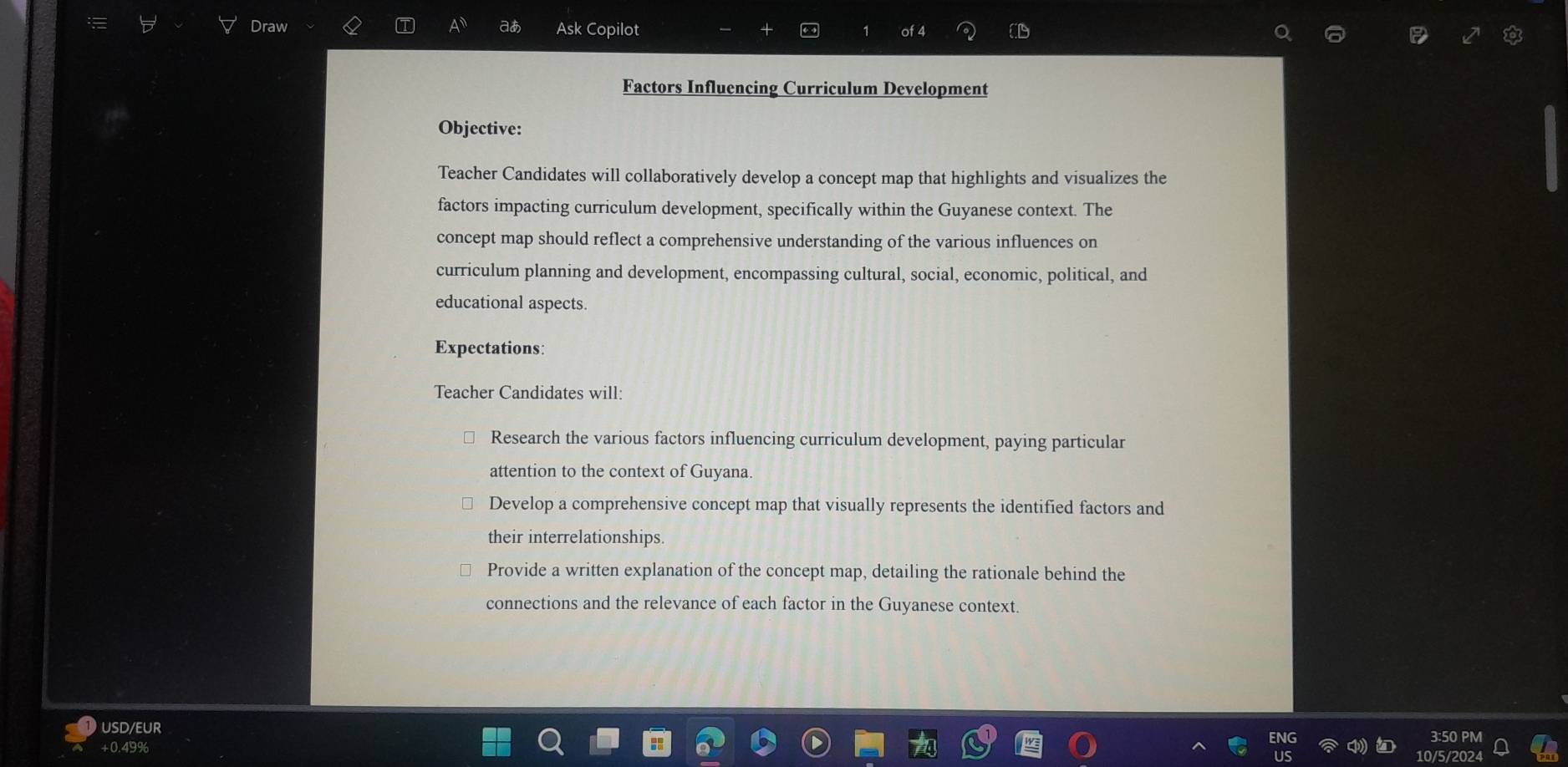 Draw T aあ Ask Copilot of 4 C 
Factors Influencing Curriculum Development 
Objective: 
Teacher Candidates will collaboratively develop a concept map that highlights and visualizes the 
factors impacting curriculum development, specifically within the Guyanese context. The 
concept map should reflect a comprehensive understanding of the various influences on 
curriculum planning and development, encompassing cultural, social, economic, political, and 
educational aspects. 
Expectations: 
Teacher Candidates will: 
Research the various factors influencing curriculum development, paying particular 
attention to the context of Guyana. 
Develop a comprehensive concept map that visually represents the identified factors and 
their interrelationships. 
Provide a written explanation of the concept map, detailing the rationale behind the 
connections and the relevance of each factor in the Guyanese context. 
USD/EUR 
+0.49%