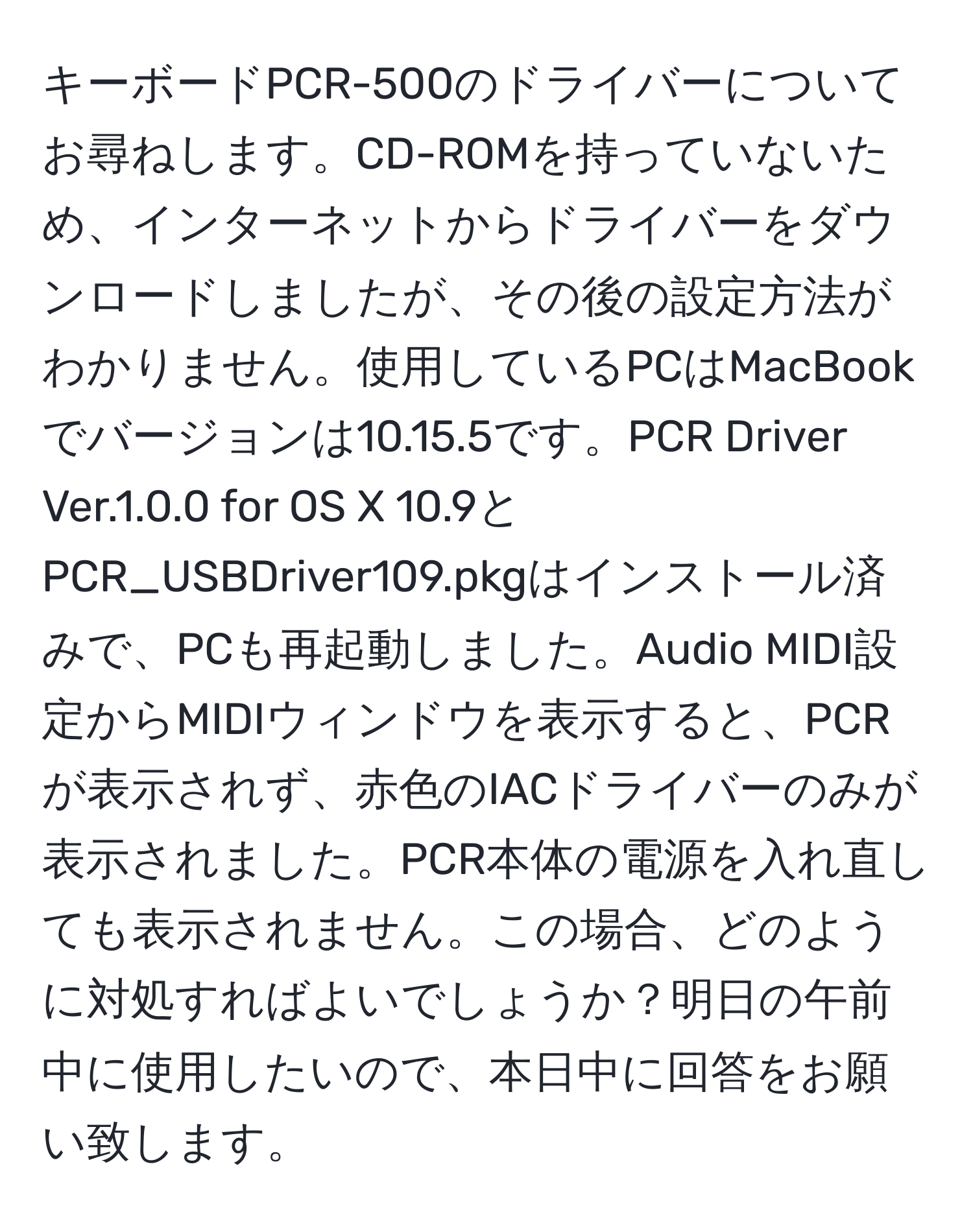 キーボードPCR-500のドライバーについてお尋ねします。CD-ROMを持っていないため、インターネットからドライバーをダウンロードしましたが、その後の設定方法がわかりません。使用しているPCはMacBookでバージョンは10.15.5です。PCR Driver Ver.1.0.0 for OS X 10.9とPCR_USBDriver109.pkgはインストール済みで、PCも再起動しました。Audio MIDI設定からMIDIウィンドウを表示すると、PCRが表示されず、赤色のIACドライバーのみが表示されました。PCR本体の電源を入れ直しても表示されません。この場合、どのように対処すればよいでしょうか？明日の午前中に使用したいので、本日中に回答をお願い致します。