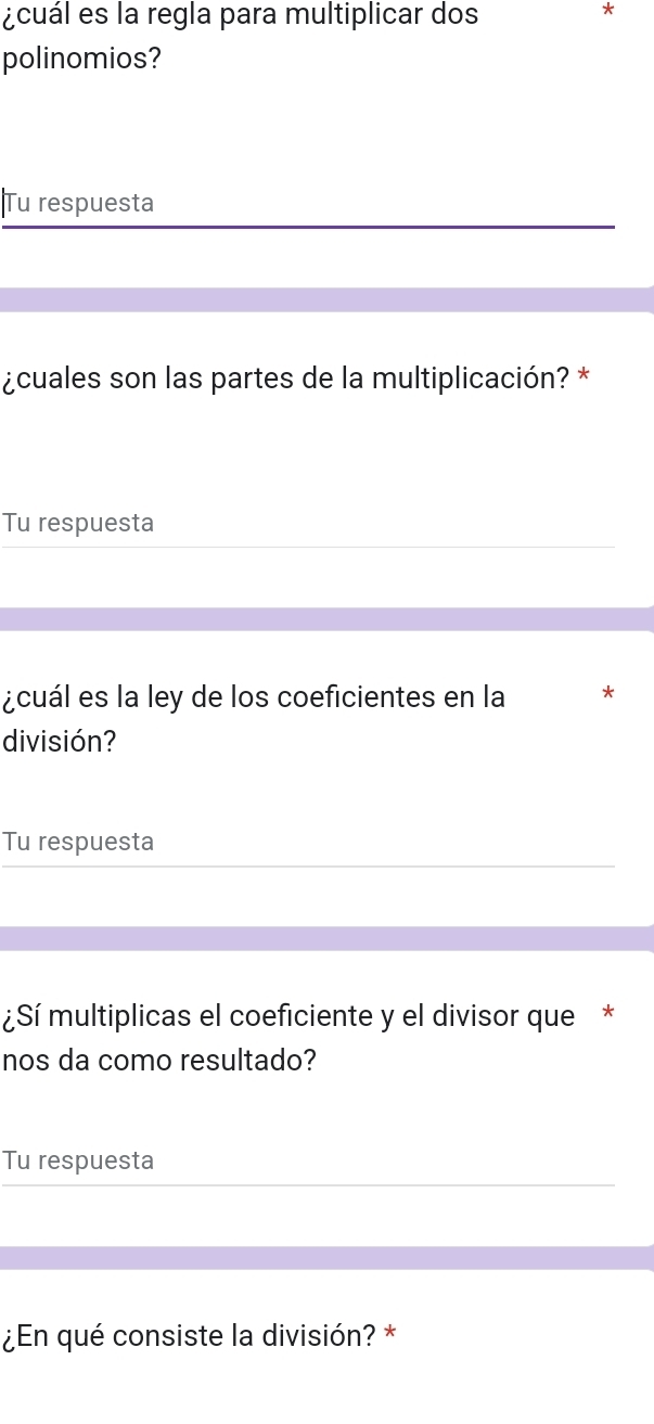 ¿cuál es la regla para multiplicar dos 
* 
polinomios? 
|Tu respuesta 
¿cuales son las partes de la multiplicación? * 
Tu respuesta 
¿cuál es la ley de los coeficientes en la * 
división? 
Tu respuesta 
¿Sí multiplicas el coeficiente y el divisor que * 
nos da como resultado? 
Tu respuesta 
¿En qué consiste la división? *