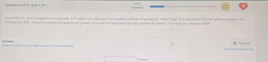 of 11, Step 1 of 1 Correct 3/17 
3 
In an effort to control vegetation overgrowth, 117 rabbits are released in an isolated area free of predators. After 1 year, it is estimated that the rabbit population has 
increased to 234. Assuming exponential population growth, what will the population be after another 6 months? Round to the nearest rabbit. 
Answer 
Keypad 
How to enter your answer (opens in new window) 
Keyboard Shortcuts 
rabbits