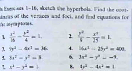 Exercises 1-16, sketch the hyperbola. Find the coor- 
dnates of the vertices and foci, and find equations for 
he asymptotes. 
1.  x^2/16 - y^2/4 =1. 2.  y^2/9 - x^2/25 =1. 
λ 9y^2-4x^2=36. 4. 16x^2-25y^2=400. 
5. 8x^2-y^2=8. 6. 3x^2-y^2=-9. 
7. x^2-y^2=1. 8. 4y^2-4x^2=1.