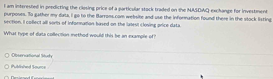 am interested in predicting the closing price of a particular stock traded on the NASDAQ exchange for investment
purposes. To gather my data, I go to the Barrons.com website and use the information found there in the stock listing
section. I collect all sorts of information based on the latest closing price data.
What type of data collection method would this be an example of?
Observational Study
Published Source
Designed Experiment