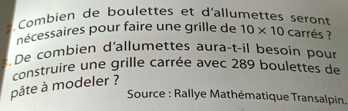 Combien de boulettes et d'allumettes seront 
nécessaires pour faire une grille de 10* 10 carrés ? 
De combien d'allumettes aura-t-il besoin pour 
construire une grille carrée avec 289 boulettes de 
pâte à modeler ? 
Source : Rallye Mathématique Transalpin.