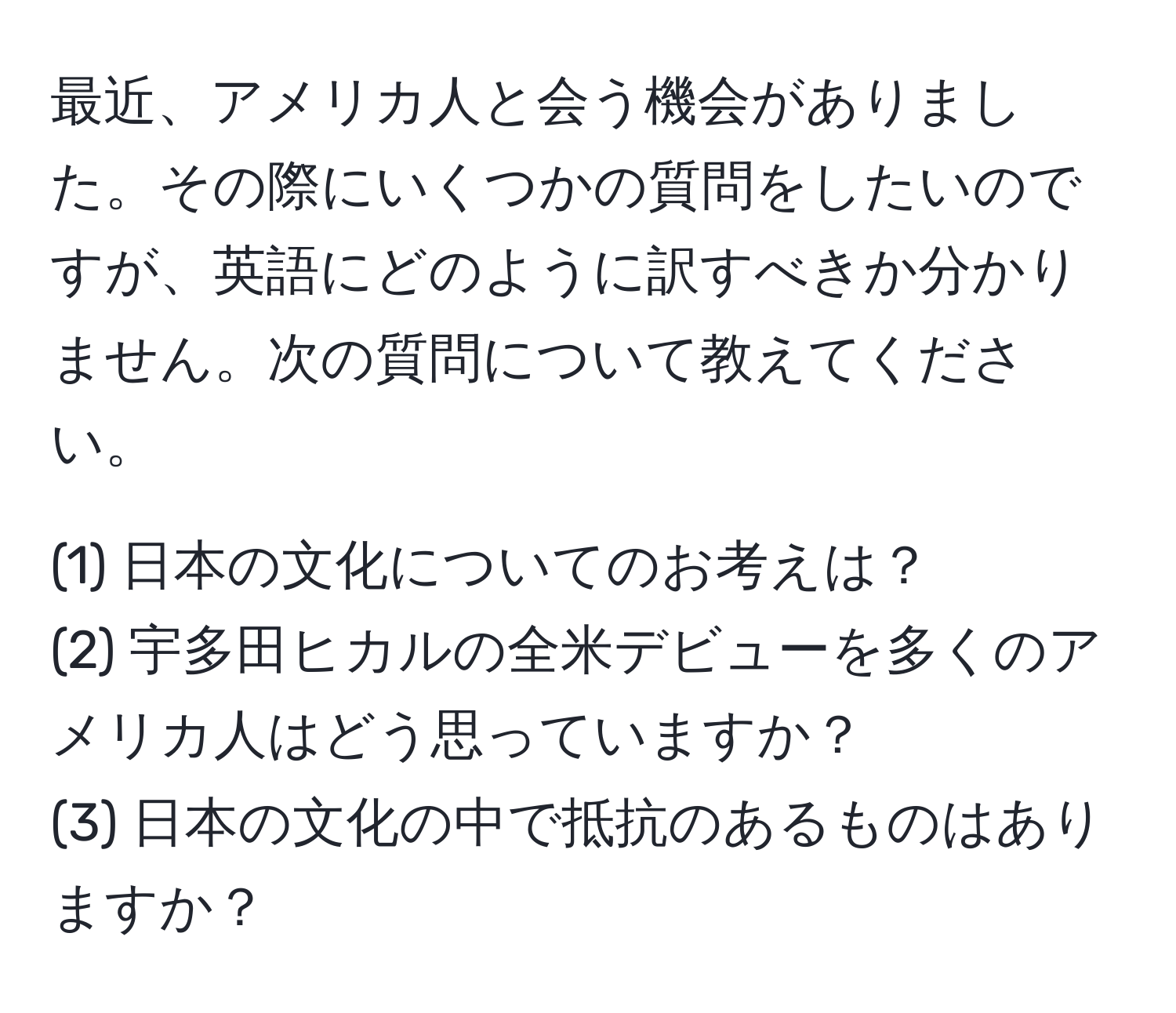 最近、アメリカ人と会う機会がありました。その際にいくつかの質問をしたいのですが、英語にどのように訳すべきか分かりません。次の質問について教えてください。

(1) 日本の文化についてのお考えは？  
(2) 宇多田ヒカルの全米デビューを多くのアメリカ人はどう思っていますか？  
(3) 日本の文化の中で抵抗のあるものはありますか？