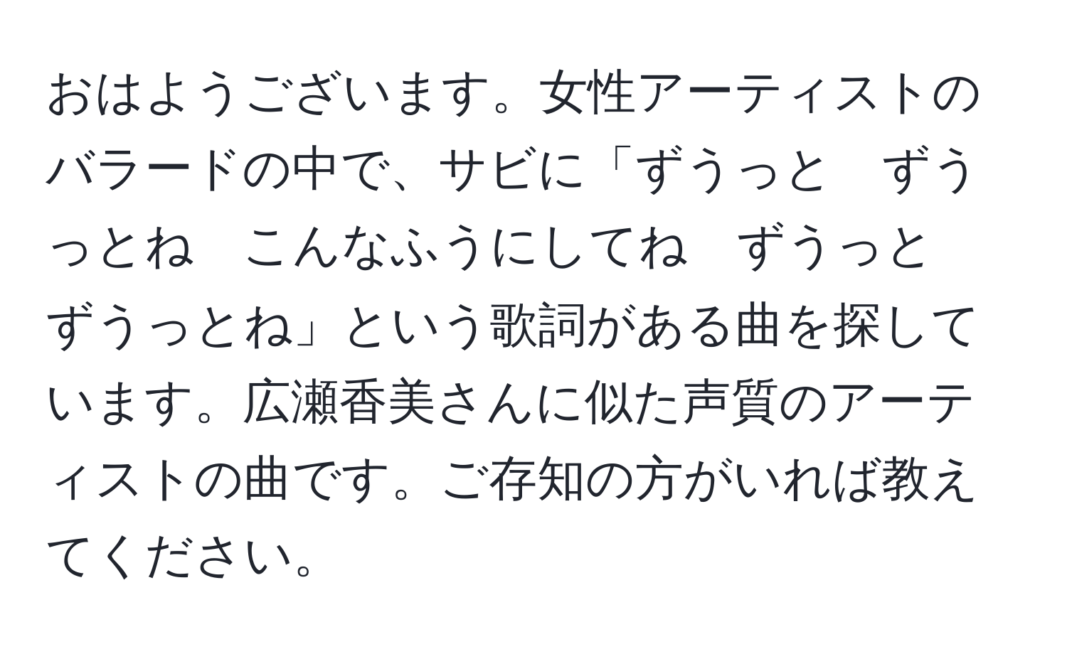 おはようございます。女性アーティストのバラードの中で、サビに「ずうっと　ずうっとね　こんなふうにしてね　ずうっと　ずうっとね」という歌詞がある曲を探しています。広瀬香美さんに似た声質のアーティストの曲です。ご存知の方がいれば教えてください。