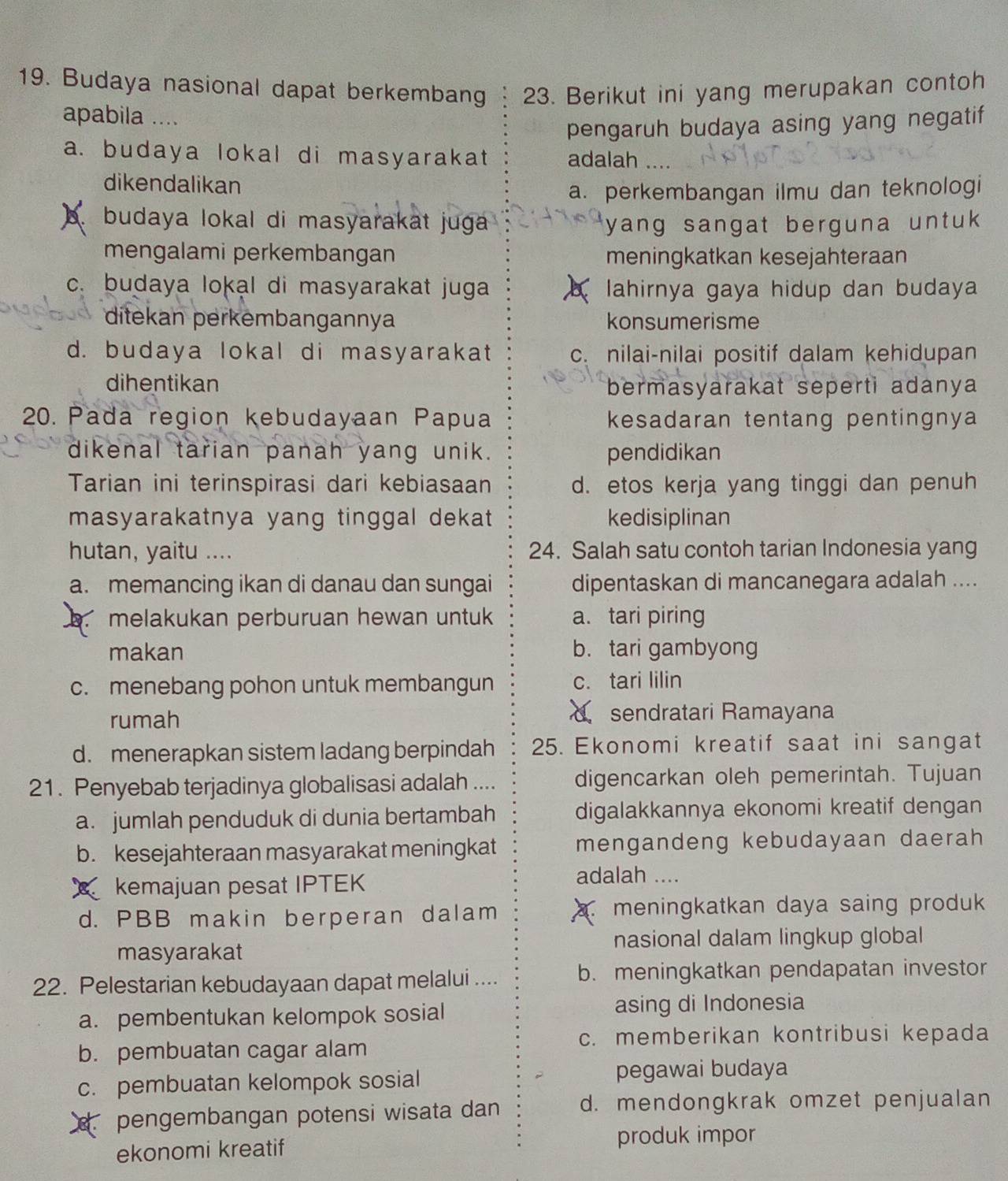 Budaya nasional dapat berkembang 23. Berikut ini yang merupakan contoh
apabila ....
pengaruh budaya asing yang negatif
a. budaya lokal di masyarakat adalah
dikendalikan
a. perkembangan ilmu dan teknologi
A  budaya lokal di masyarakat juga yang sangat berguna untuk .
mengalami perkembangan meningkatkan kesejahteraan
c. budaya lokal di masyarakat juga lahirnya gaya hidup dan budaya
ditekan perkembangannya konsumerisme
d. budaya lokal di masyarakat c. nilai-nilai positif dalam kehidupan
dihentikan
bermasyarakat seperti adanya
20. Pada region kebudayaan Papua kesadaran tentang pentingnya
dikenal tarian panah yang unik. pendidikan
Tarian ini terinspirasi dari kebiasaan d. etos kerja yang tinggi dan penuh
masyarakatnya yang tinggal dekat kedisiplinan
hutan, yaitu .... 24. Salah satu contoh tarian Indonesia yang
a. memancing ikan di danau dan sungai dipentaskan di mancanegara adalah ....
melakukan perburuan hewan untuk a. tari piring
makan b. tari gambyong
c. menebang pohon untuk membangun c. tari lilin
rumah  sendratari Ramayana
d. menerapkan sistem ladang berpindah 25. Ekonomi kreatif saat ini sangat
21. Penyebab terjadinya globalisasi adalah .... digencarkan oleh pemerintah. Tujuan
a. jumlah penduduk di dunia bertambah digalakkannya ekonomi kreatif dengan
b. kesejahteraan masyarakat meningkat mengandeng kebudayaan daerah
kemajuan pesat IPTEK
adalah ....
d. PBB makin berperan dalam . meningkatkan daya saing produk
nasional dalam lingkup global
masyarakat
22. Pelestarian kebudayaan dapat melalui .... b. meningkatkan pendapatan investor
a. pembentukan kelompok sosial asing di Indonesia
c. memberikan kontribusi kepada
b. pembuatan cagar alam
c. pembuatan kelompok sosial pegawai budaya
pengembangan potensi wisata dan d. mendongkrak omzet penjualan
ekonomi kreatif
produk impor