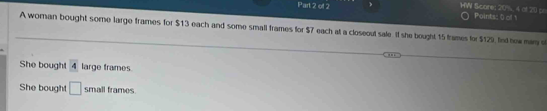 HW Score: 20%, 4 of 20 p 
Part 2 of 2 Points: 0 of 1 
A woman bought some large frames for $13 each and some small frames for $7 each at a closeout sale. If she bought 15 frames for $129, find how many o 
She bought 4 large frames 
She bought □ small frames.