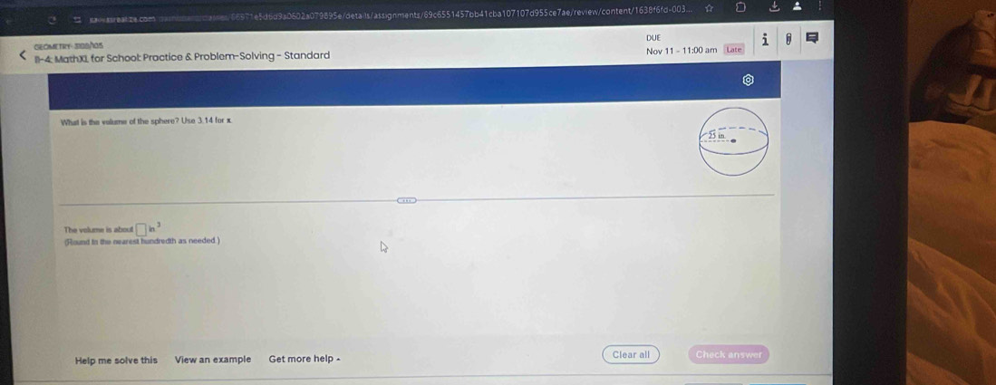 saasreaize.comoasomentcaies/66971e5d6d9a0602a079895e/details/assignments/69c6551457bb41cba107107d955ce7ae/review/content/1638f6fd-003... 
GEOMETRY- 3I08/OS DUE 
Nov 
11-4: MathX, for School: Practice & Problem-Solving - Standard 11- 11:00 am 
What is the volume of the sphere? Use 3.14 for x. 
The volume is about □ in^3
(Round to the nearest hundredth as needed.) 
Help me solve this View an example Get more help . Clear all Check answer