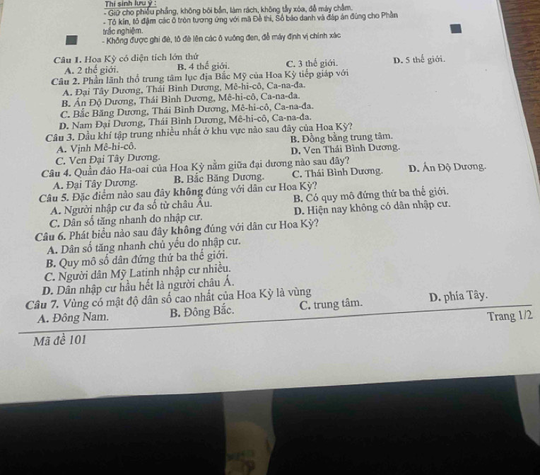 Thí sinh lưu ý :
- Giữ cho phiêu phẳng, không bối bản, làm rách, không tầy xóa, đễ máy châm.
- Tô kín, tỗ đậm các ô tròn tương ứng với mã Đề thi, Số báo danh và đáp án đúng cho Phần
trắc nghiệm.
- Không được ghi đè, tô đề lên các ô vuông đen, đễ máy định vị chính xác
Câu 1. Hoa Kỳ có diện tích lớn thứ
A. 2 thế giới. B. 4 thế giới. C. 3 thế giới. D. 5 thế giới.
Câu 2. Phần lãnh thổ trung tâm lục địa Bắc Mỹ của Hoa Kỳ tiếp giáp với
A. Đại Tây Dương, Thái Bình Dương, Mê-hi-cô, Ca-na-đa.
B Ấn Độ Dương, Thái Bình Dương, Mê-hi-cô, Ca-na-đa.
C. Bắc Băng Dương, Thái Bình Dương, Mê-hi-cô, Ca-na-đa.
D. Nam Đại Dương, Thái Bình Dương, Mê-hi-cô, Ca-na-đa.
Câu 3. Dầu khí tập trung nhiều nhất ở khu vực nào sau đây của Hoa Kỳ?
A. Vịnh Mê-hi-cô. B. Đồng bằng trung tâm.
C. Ven Đại Tây Dương. D. Ven Thái Bình Dương.
Câu 4. Quần đảo Ha-oai của Hoa Kỳ nằm giữa đại dương nào sau đây? D. Ấn Độ Dương.
A. Đại Tây Dương. B. Bắc Băng Dương. C. Thái Bình Dương.
Câu 5. Đặc điểm nào sau đây không đúng với dân cư Hoa Kỳ?
A. Người nhập cư đa số tử châu Âu. B. Có quy mô đứng thứ ba thế giới.
C. Dân số tăng nhanh do nhập cư. D. Hiện nay không có dân nhập cư.
Câu 6. Phát biểu nào sau đây không đúng với dân cư Hoa Kỳ?
A. Dân số tăng nhanh chủ yếu do nhập cư.
B. Quy mô số dân đứng thứ ba thế giới.
C. Người dân Mỹ Latinh nhập cư nhiều.
D. Dân nhập cư hầu hết là người châu Á.
Câu 7. Vùng có mật độ dân số cao nhất của Hoa Kỳ là vùng
A. Đông Nam. B. Đông Bắc. C. trung tâm. D. phía Tây.
Mã đề 101 Trang 1/2