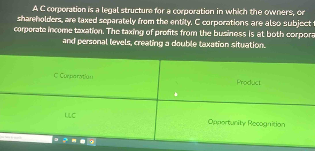 A C corporation is a legal structure for a corporation in which the owners, or
shareholders, are taxed separately from the entity. C corporations are also subject t
corporate income taxation. The taxing of profits from the business is at both corpora
and personal levels, creating a double taxation situation.
C Corporation Product
LLC Opportunity Recognition
m bé to aanó