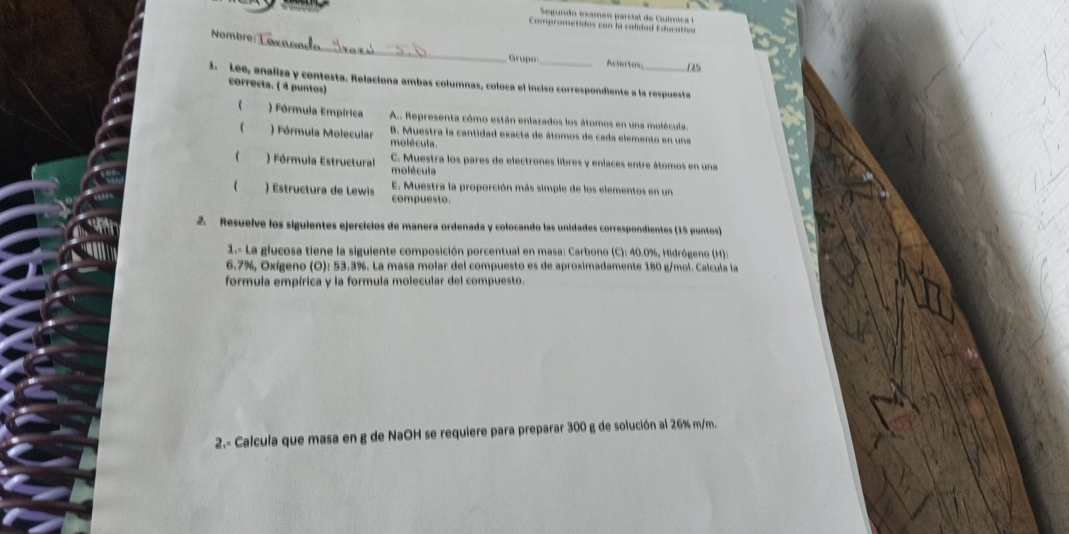 Segun do exam en p arcil de Guím c 
Comprom etidos con la calidad E du cativa 
_ 
Nombre: 
Grupe_ Aciertas /25 
1. Lee, analiza y contesta. Relaciona ambas columnas, coloca el inciso correspondiente a la respuesta 
correcta. ( 4 puntos) 
 ) Fórmula Empírica A.. Representa cómo están enlazados los átomos en una molécula. 
 ) Fórmula Molecular molécula. 
B. Muestra la cantidad exacta de átomos de cada elemento en una 
C. Muestra los pares de electrones libres y enlaces entre átomos en una 
 ) Fórmula Estructural molécula 
E. Muestra la proporción más simple de los elementos en un 
 ) Estructura de Lewis compuesto. 
2. Resuelve los siguientes ejercicios de manera ordenada y colocando las unidades correspondientes (15 puntos) 
1.- La glucosa tiene la siguiente composición porcentual en masa: Carbono (C): 40.0%, Hidrógeno (H):
6.7%, Oxígeno (O): 53.3%. La masa molar del compuesto es de aproximadamente 180 g/mol. Calcula la 
formula empírica y la formula molecular del compuesto. 
2.- Calcula que masa en g de NaOH se requiere para preparar 300 g de solución al 26% m/m.