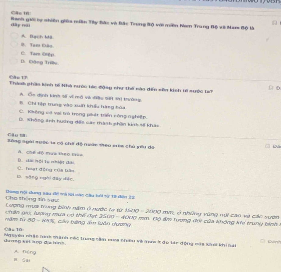 on
Câu 16
Ranh giới tự nhiên giữa miền Tây Bắc và Bắc Trung Bộ với miền Nam Trung Bộ và Nam Bộ là
đây nài
A. Bạch M8.
B. Tam Đão.
C. Tam Điệp.
D. Đông Triều.
Cầu 17:
Thành phần kinh tế Nhà nước tác động như thế nào đến nền kinh tế nước ta?
D
A. Ôn định kinh tế vĩ mô và điều tiết thị trường.
B. Chi tập trung vào xuất khẩu hàng hóa.
C. Không có vai trò trong phát triển công nghiệp.
D. Không ánh hướng đến các thành phần kinh tế khác.
Câu 18:
Sông ngòi nước ta có chế độ nước theo mùa chủ yếu do
Đá
A. chế độ mưa theo mùa.
B. dái hội tụ nhiệt đới.
C. hoạt động của bão,
D. sông ngòi dây đặc.
Dùng nội dung sau để trả lời các câu hỏi từ 19 đến 22
Cho thông tin sau:
Lượng mưa trung bình năm ở nước ta từ 1500 - 2000 mm, ở những vùng núi cao và các sườn
chân gió, lượng mưa có thế đạt 3500-4000 0 mm. Độ ấm tương đối của không khí trung bình I
năm từ 80 85% , cản bằng ẩm luôn dương.
Câu 19:
Nguyên nhân hình thành các trung tâm mưa nhiều và mưa ít do tác động của khối khí hái
dương kết hợp địa hình. Đánh
A. Đúng
B. Sai