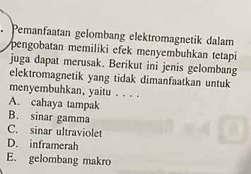 Pemanfaatan gelombang elektromagnetik dalam
pengobatan memiliki efek menyembuhkan tetapi
juga dapat merusak. Berikut ini jenis gelombang
elektromagnetik yang tidak dimanfaatkan untuk
menyembuhkan, yaitu . . . .
A. cahaya tampak
B. sinar gamma
C. sinar ultraviolet
D. inframerah
E. gelombang makro