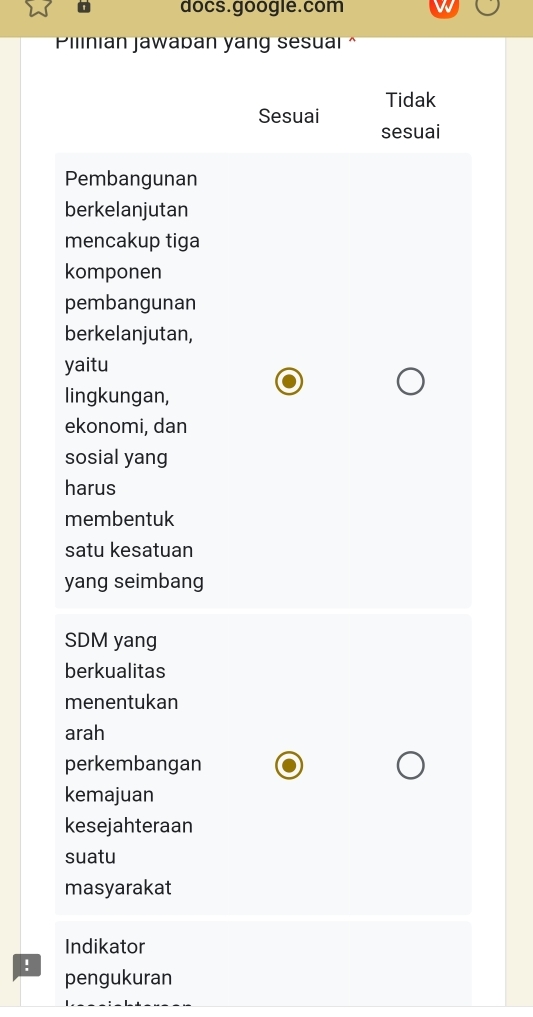 docs.google.com
Pilinian jawaban yang sesuai ^
Sesuai Tidak
sesuai
Pembangunan
berkelanjutan
mencakup tiga
komponen
pembangunan
berkelanjutan,
yaitu
lingkungan,
ekonomi, dan
sosial yang
harus
membentuk
satu kesatuan
yang seimbang
SDM yang
berkualitas
menentukan
arah
perkembangan
kemajuan
kesejahteraan
suatu
masyarakat
Indikator
!
pengukuran